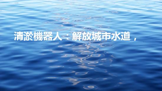 清淤機器人：解放城市水道，重塑暢通未來！